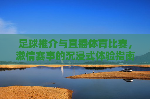 足球推介与直播体育比赛，激情赛事的沉浸式体验指南，足球直播与激情赛事沉浸式体验指南