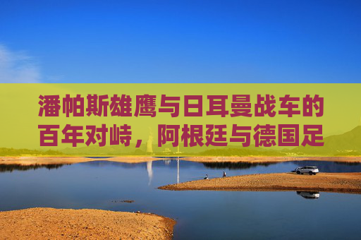 潘帕斯雄鹰与日耳曼战车的百年对峙，阿根廷与德国足球的史诗博弈，潘帕斯雄鹰与日耳曼战车，百年对峙的足球史诗