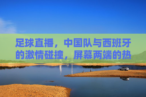 足球直播,中国队与西班牙的激情碰撞,屏幕两端的热爱共鸣,中国队VS西班牙,足球直播的激情碰撞与热爱共鸣