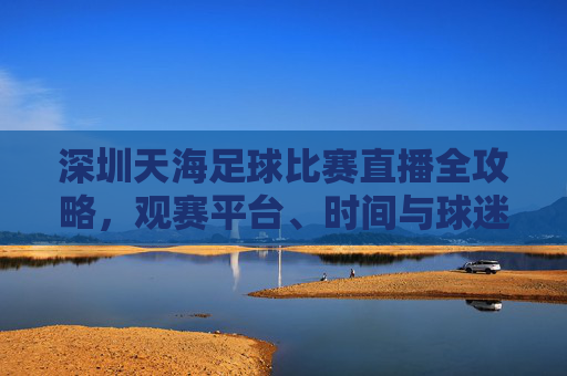深圳天海足球比赛直播全攻略,观赛平台、时间与球迷互动指南,深圳天海足球比赛直播全攻略,观赛平台、时间与球迷互动指南