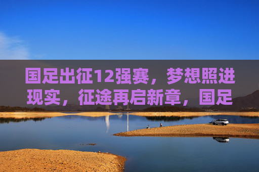 国足出征12强赛，梦想照进现实，征途再启新章，国足出征12强赛，梦想照进现实，征途再启新章