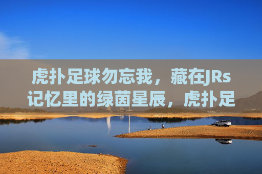 虎扑足球勿忘我,藏在JRs记忆里的绿茵星辰,虎扑足球,JRs记忆里的绿茵星辰,勿忘我