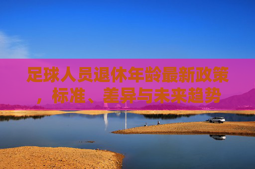 足球人员退休年龄最新政策,标准、差异与未来趋势
