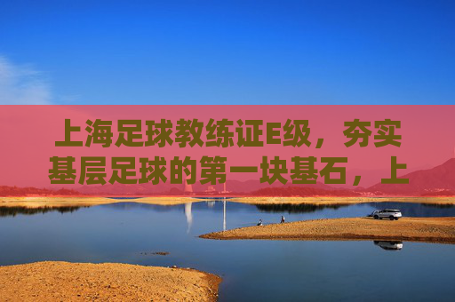 上海足球教练证E级,夯实基层足球的第一块基石,上海足球E级教练证,夯实基层足球的基石