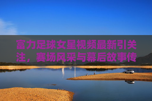 富力足球女星视频最新引关注,赛场风采与幕后故事传递女足力量,富力足球女星赛场幕后视频引关注 传递女足力量