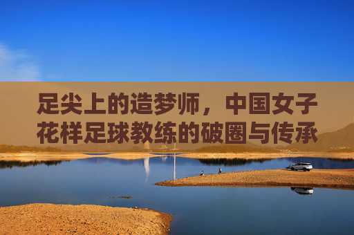 足尖上的造梦师,中国女子花样足球教练的破圈与传承,中国女子花样足球教练,足尖造梦者的破圈与传承