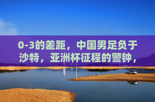 0-3的差距,中国男足负于沙特,亚洲杯征程的警钟,0-3负沙特,中国男足亚洲杯警钟长鸣