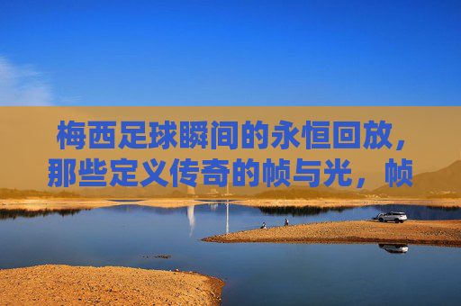 梅西足球瞬间的永恒回放，那些定义传奇的帧与光，帧光永恒，梅西定义传奇的足球瞬间