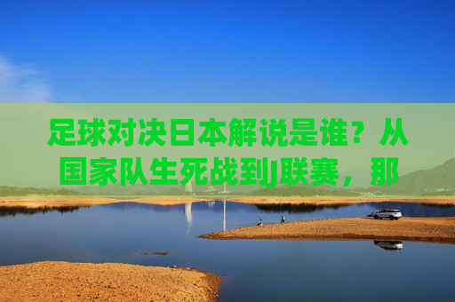 足球对决日本解说是谁?从国家队生死战到J联赛,那些陪伴中国观众的声音,日本对决足球解说,从国家队生死战到J联赛,陪伴中国观众的声音