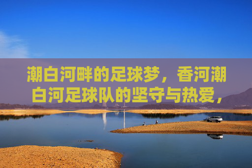 潮白河畔的足球梦，香河潮白河足球队的坚守与热爱，潮白河畔的足球梦，香河潮白河足球队的坚守与热爱