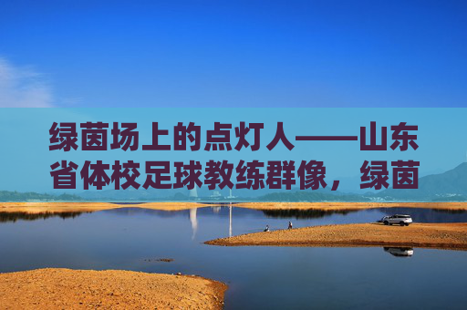 绿茵场上的点灯人——山东省体校足球教练群像，绿茵点灯人，山东体校足球教练群像