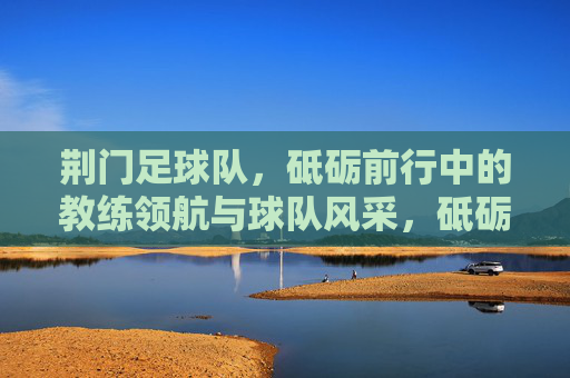 荆门足球队，砥砺前行中的教练领航与球队风采，砥砺前行，教练领航，荆门足球队风采