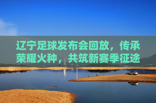 辽宁足球发布会回放，传承荣耀火种，共筑新赛季征途，辽宁足球，传承荣耀火种，共筑新赛季征途