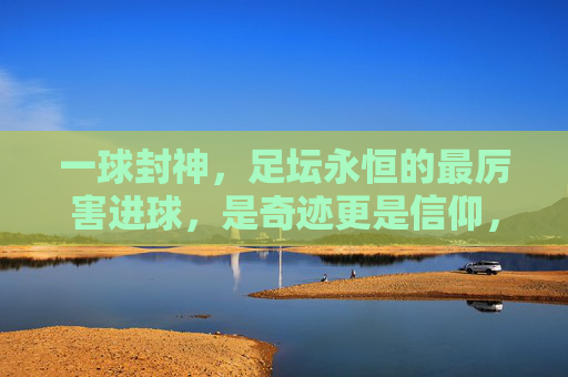 一球封神，足坛永恒的最厉害进球，是奇迹更是信仰，一球封神，足坛永恒的奇迹与信仰