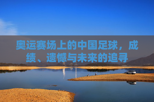 奥运赛场上的中国足球,成绩、遗憾与未来的追寻