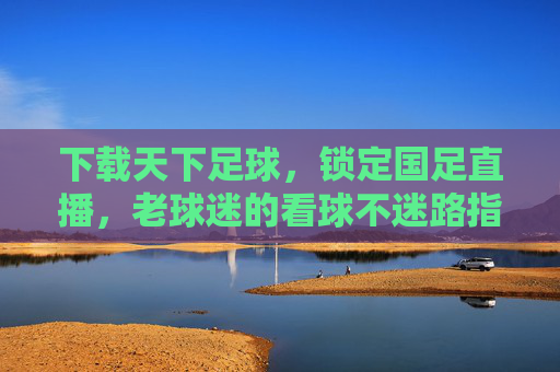下载天下足球，锁定国足直播，老球迷的看球不迷路指南，老球迷看球不迷路，天下足球锁定国足直播