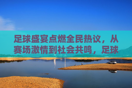 足球盛宴点燃全民热议,从赛场激情到社会共鸣,足球盛宴点燃全民热议,从赛场激情到社会共鸣