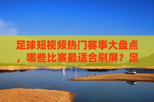 足球短视频热门赛事大盘点,哪些比赛最适合刷屏?足球短视频热门赛事刷屏榜