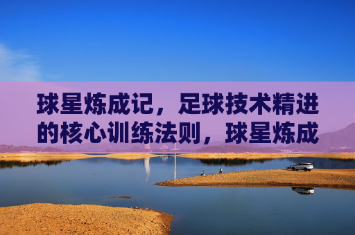 球星炼成记,足球技术精进的核心训练法则,球星炼成,足球技术精进的核心训练法则