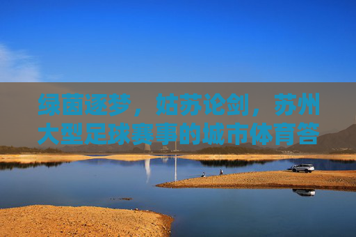 绿茵逐梦,姑苏论剑,苏州大型足球赛事的城市体育答卷,苏州大型足球赛事,城市体育答卷