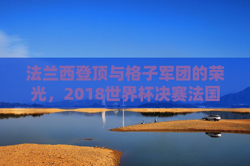 法兰西登顶与格子军团的荣光,2018世界杯决赛法国4-2克罗地亚史诗之战,2018世界杯决赛,法国4-2克罗地亚,法兰西登顶铸就史诗荣光