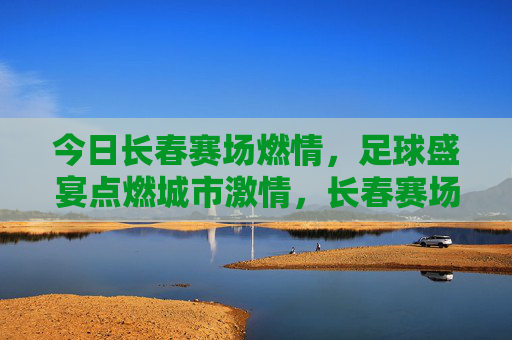 今日长春赛场燃情，足球盛宴点燃城市激情，长春赛场燃情，足球盛宴点燃城市激情
