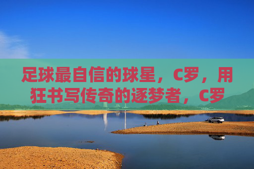 足球最自信的球星,C罗,用狂书写传奇的逐梦者,C罗,以狂逐梦,书写传奇足坛