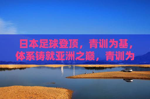 日本足球登顶，青训为基，体系铸就亚洲之巅，青训为基，体系铸就日本足球亚洲之巅