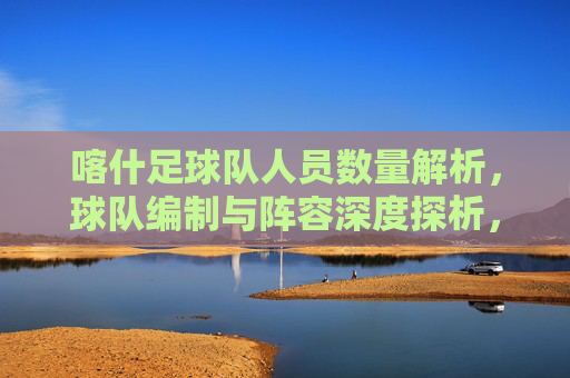 喀什足球队人员数量解析，球队编制与阵容深度探析，喀什足球队人员编制与阵容深度探析