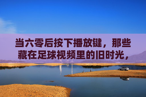 当六零后按下播放键，那些藏在足球视频里的旧时光，六零后足球视频里的旧时光