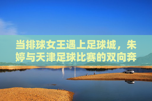 当排球女王遇上足球城,朱婷与天津足球比赛的双向奔赴,排球女王朱婷与足球城的双向奔赴