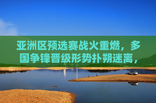亚洲区预选赛战火重燃，多国争锋晋级形势扑朔迷离，亚洲区预选赛战火重燃 多国争锋晋级形势扑朔迷离