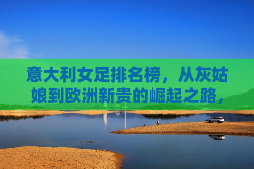 意大利女足排名榜，从灰姑娘到欧洲新贵的崛起之路，意大利女足，从灰姑娘到欧洲新贵的崛起之路