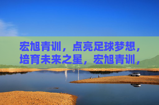 宏旭青训，点亮足球梦想，培育未来之星，宏旭青训，点亮足球梦想，培育未来之星