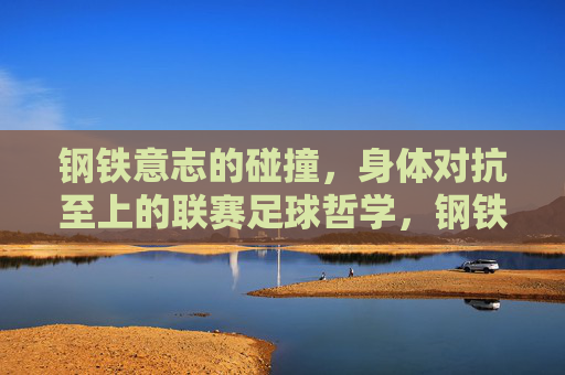 钢铁意志的碰撞,身体对抗至上的联赛足球哲学,钢铁意志碰撞,身体对抗至上的联赛足球哲学