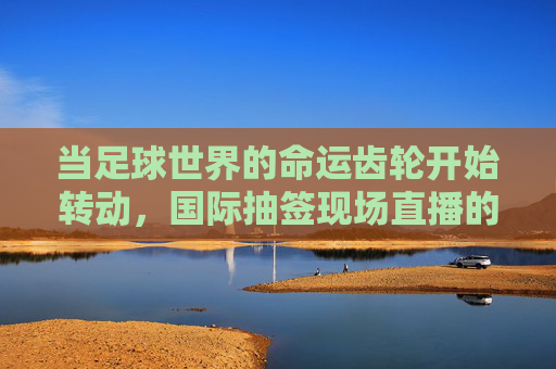 当足球世界的命运齿轮开始转动,国际抽签现场直播的仪式与悬念,足球命运齿轮转动,国际抽签直播的仪式与悬念