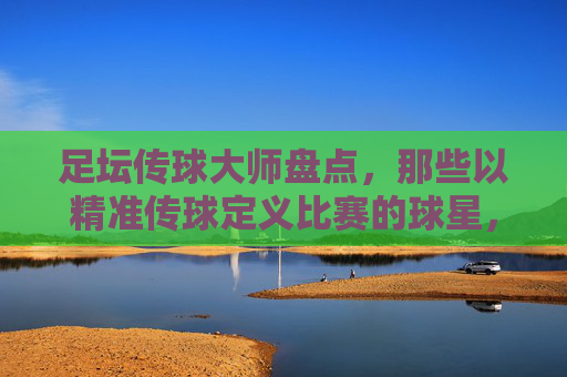 足坛传球大师盘点,那些以精准传球定义比赛的球星,足坛传球大师,精准传球定义比赛的艺术