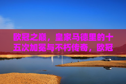 欧冠之巅，皇家马德里的十五次加冕与不朽传奇，欧冠之巅，皇马十五次加冕的不朽传奇