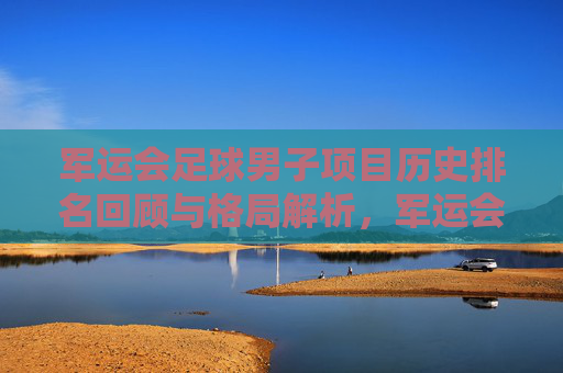 军运会足球男子项目历史排名回顾与格局解析，军运会男子足球历史排名回顾与格局解析