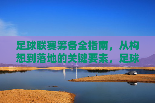 足球联赛筹备全指南，从构想到落地的关键要素，足球联赛筹备全指南，从构想到落地的关键要素