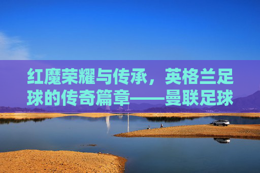 红魔荣耀与传承，英格兰足球的传奇篇章——曼联足球俱乐部纪实，红魔荣耀与传承，英格兰足球的传奇