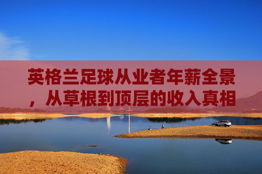 英格兰足球从业者年薪全景,从草根到顶层的收入真相,英格兰足球从业者收入真相,草根到顶层的年薪全景