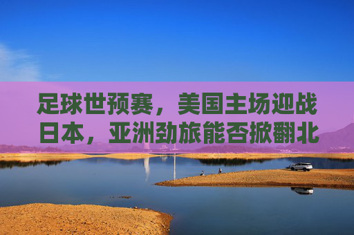足球世预赛,美国主场迎战日本,亚洲劲旅能否掀翻北美巨人?
