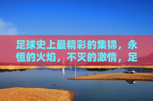 足球史上最精彩的集锦,永恒的火焰,不灭的激情,足球永恒激情,史上最精彩集锦
