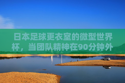 日本足球更衣室的微型世界杯,当团队精神在90分钟外淬火,日本足球更衣室的微型世界杯,团队精神90分钟外淬火