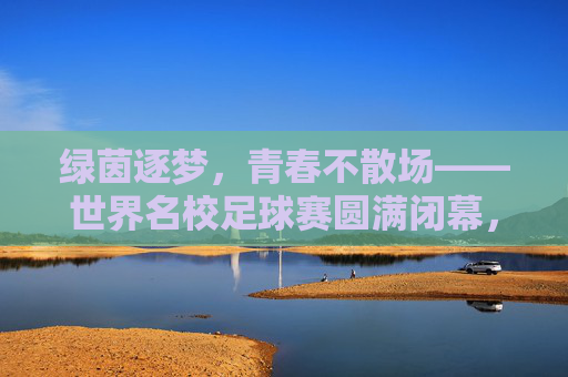绿茵逐梦，青春不散场——世界名校足球赛圆满闭幕，绿茵逐梦，青春不散场——世界名校足球赛圆满闭幕