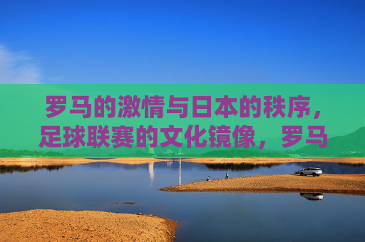 罗马的激情与日本的秩序,足球联赛的文化镜像,罗马激情与日本秩序,足球联赛的文化镜像