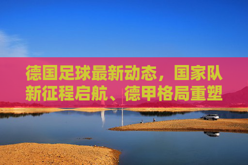 德国足球最新动态,国家队新征程启航、德甲格局重塑与青训新篇章,德国足球,国家队启航、德甲重塑与青训新篇