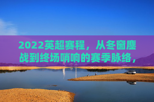 2022英超赛程，从冬窗鏖战到终场哨响的赛季脉络，2022英超赛季，从冬窗鏖战到终场哨响的赛程脉络