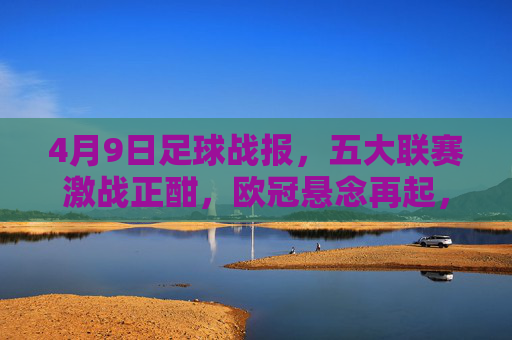 4月9日足球战报,五大联赛激战正酣,欧冠悬念再起,4月9日足球战报,五大联赛激战正酣,欧冠悬念再起